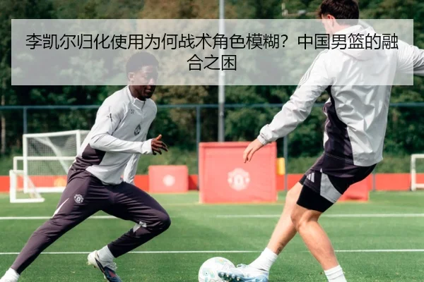 李凯尔归化使用为何战术角色模糊？中国男篮的融合之困